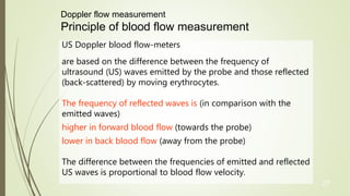27
US Doppler blood flow-meters
are based on the difference between the frequency of
ultrasound (US) waves emitted by the probe and those reflected
(back-scattered) by moving erythrocytes.
The frequency of reflected waves is (in comparison with the
emitted waves)
higher in forward blood flow (towards the probe)
lower in back blood flow (away from the probe)
The difference between the frequencies of emitted and reflected
US waves is proportional to blood flow velocity.
Doppler flow measurement
Principle of blood flow measurement
 