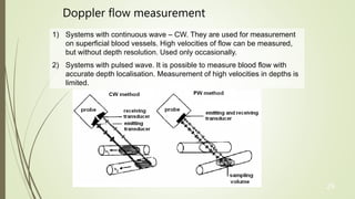 29
1) Systems with continuous wave – CW. They are used for measurement
on superficial blood vessels. High velocities of flow can be measured,
but without depth resolution. Used only occasionally.
2) Systems with pulsed wave. It is possible to measure blood flow with
accurate depth localisation. Measurement of high velocities in depths is
limited.
Doppler flow measurement
 