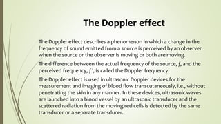 The Doppler effect
The Doppler effect describes a phenomenon in which a change in the
frequency of sound emitted from a source is perceived by an observer
when the source or the observer is moving or both are moving.
The difference between the actual frequency of the source, f, and the
perceived frequency, f ′, is called the Doppler frequency.
The Doppler effect is used in ultrasonic Doppler devices for the
measurement and imaging of blood flow transcutaneously, i.e., without
penetrating the skin in any manner. In these devices, ultrasonic waves
are launched into a blood vessel by an ultrasonic transducer and the
scattered radiation from the moving red cells is detected by the same
transducer or a separate transducer.
 