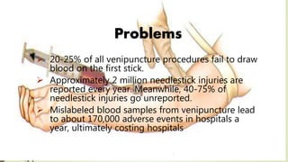 Problems
 20-25% of all venipuncture procedures fail to draw
blood on the first stick.
 Approximately 2 million needlestick injuries are
reported every year. Meanwhile, 40-75% of
needlestick injuries go unreported.
 Mislabeled blood samples from venipuncture lead
to about 170,000 adverse events in hospitals a
year, ultimately costing hospitals
 