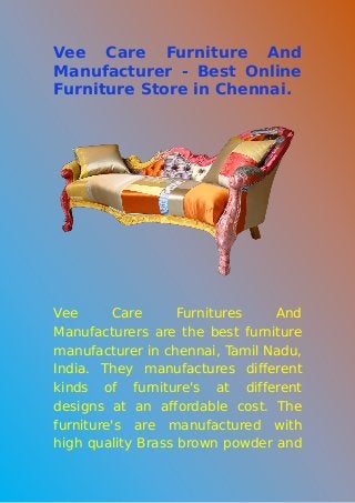 Vee Care Furniture And
Manufacturer - Best Online
Furniture Store in Chennai.
Vee Care Furnitures And
Manufacturers are the best furniture
manufacturer in chennai, Tamil Nadu,
India. They manufactures different
kinds of furniture's at different
designs at an affordable cost. The
furniture's are manufactured with
high quality Brass brown powder and
 