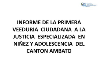 INFORME DE LA PRIMERA
VEEDURIA CIUDADANA A LA
JUSTICIA ESPECIALIZADA EN
NIÑEZ Y ADOLESCENCIA DEL
     CANTON AMBATO
 
