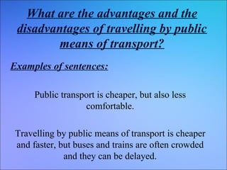 What are the advantages and the
disadvantages of travelling by public
means of transport?
Examples of sentences:
Public transport is cheaper, but also less
comfortable.
Travelling by public means of transport is cheaper
and faster, but buses and trains are often crowded
and they can be delayed.

 