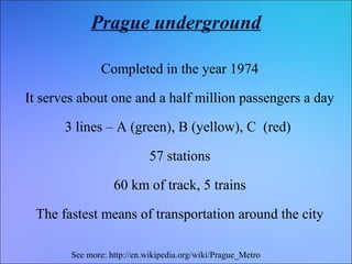 Prague underground
Completed in the year 1974
It serves about one and a half million passengers a day
3 lines – A (green), B (yellow), C (red)
57 stations
60 km of track, 5 trains
The fastest means of transportation around the city
See more: http://en.wikipedia.org/wiki/Prague_Metro

 