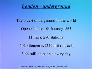 London - underground
The oldest underground in the world
Opened since 10th January1863
11 lines, 270 stations
402 kilometres (250 mi) of track
3,66 million people every day
See more: http://en.wikipedia.org/wiki/London_metro

 
