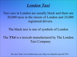 London Taxi
Taxi cars in London are usually black and there are
20,000 taxis in the streets of London and 24,000
registered drivers.
The black taxi is one of symbols of London
The TX4 is a taxicab manufactured by The London
Taxi Company

See more: http://www.london-taxis.com, http://en.wikipedia.org/wiki/TX4

 