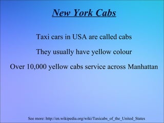 New York Cabs
Taxi cars in USA are called cabs
They usually have yellow colour
Over 10,000 yellow cabs service across Manhattan

See more: http://en.wikipedia.org/wiki/Taxicabs_of_the_United_States

 