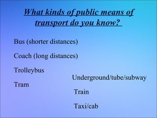 What kinds of public means of
transport do you know?
Bus (shorter distances)
Coach (long distances)
Trolleybus
Tram

Underground/tube/subway
Train
Taxi/cab

 