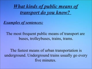 What kinds of public means of
transport do you know?
Examples of sentences:
The most frequent public means of transport are
buses, trolleybuses, trains, trams.
The fastest means of urban transportation is
underground. Underground trains usually go every
five minutes.

 