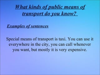 What kinds of public means of
transport do you know?
Examples of sentences
Special means of transport is taxi. You can use it
everywhere in the city, you can call whenever
you want, but mostly it is very expensive.

 
