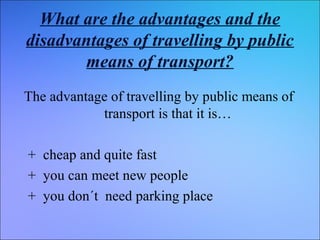 What are the advantages and the
disadvantages of travelling by public
means of transport?
The advantage of travelling by public means of
transport is that it is…
+ cheap and quite fast
+ you can meet new people
+ you don´t need parking place

 