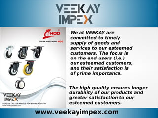 www.veekayimpex.com
We at VEEKAY are
committed to timely
supply of goods and
services to our esteemed
customers. The focus is
on the end users (i.e.)
our esteemed customers,
and their satisfaction is
of prime importance.
The high quality ensures longer
durability of our products and
greater satisfaction to our
esteemed customers.
 