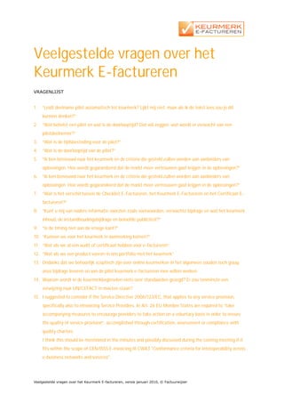 Veelgestelde vragen over het
Keurmerk E-factureren
VRAGENLIJST


1.   “Leidt deelname pilot automatisch tot keurmerk? Lijkt mij niet, maar als ik de tekst lees zou je dit
     kunnen denken?”
2.   “Wat behelst een pilot en wat is de doorlooptijd? Dat wil zeggen: wat wordt er verwacht van een
     pilotdeelnemer?”
3.   “Wat is de tijdsbesteding voor de pilot?”
4.   “Wat is de doorlooptijd van de pilot?”
5.   ”Ik ben benieuwd naar het keurmerk en de criteria die gesteld zullen worden aan aanbieders van
     oplossingen. Hoe wordt gegarandeerd dat de markt meer vertrouwen gaat krijgen in de oplossingen?”
6.   ”Ik ben benieuwd naar het keurmerk en de criteria die gesteld zullen worden aan aanbieders van
     oplossingen. Hoe wordt gegarandeerd dat de markt meer vertrouwen gaat krijgen in de oplossingen?”
7.   “Wat is het verschil tussen de Checklist E-Factureren, het Keurmerk E-Factureren en het Certificaat E-
     factureren?”
8.   “Kunt u mij van nadere informatie voorzien zoals voorwaarden, verwachte bijdrage en wat het keurmerk
     inhoud, de instandhoudingsbijdrage en beloofde publiciteit?”
9.   “Is de timing niet aan de vroege kant?”
10. “Kunnen we voor het keurmerk in aanmerking komen?”
11. “Wat als we al een audit of certificaat hebben voor e-factureren”
12. “Wat als we een product voeren in ons portfolio met het keurmerk”
13. Ondanks dat we behoorlijk sceptisch zijn over online keurmerken in het algemeen zouden toch graag
     onze bijdrage leveren en aan de pilot keurmerk e-factureren mee willen werken.
14. Waarom wordt in de keurmerkbeginselen niets over standaarden gezegd? Er zou tenminste een
     verwijzing naar UN/CEFACT in moeten staan?
15. I suggested to consider if the Service Directive 2006/123/EC, that applies to any service provision,
     specifically also to eInvoicing Service Providers. In Art. 26 EU Member States are required to “take
     accompanying measures to encourage providers to take action on a voluntary basis in order to ensure
     the quality of service provision”, accomplished through certification, assessment or compliance with
     quality charters.
     I think this should be mentioned in the minutes and possibly discussed during the coming meeting if it
     fits within the scope of CEN/ISSS E-invoicing III CWA3 "Conformance criteria for interoperability across
     e-business networks and services".




Veelgestelde vragen over het Keurmerk E-factureren, versie januari 2010, © Factuurwijzer
 