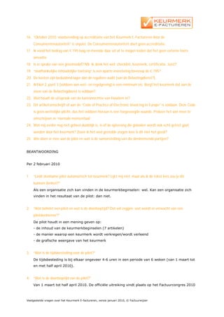 16. ”Oktober 2010: voorbereiding op accreditatie van het Keurmerk E-Factureren door de
     Consumentenautoriteit” is onjuist. De Consumentenautoriteit doet geen accreditatie.
17. Ik vond het bedrag van € 195 laag en meende daar uit af te mogen leiden dat het geen externe toets
     omvatte.
18. Is er sprake van een groeimodel? NB. Ik denk het wel: checklist, keurmerk, certificatie. Juist?
19. “onafhankelijke inhoudelijke toetsing” is een aparte investering bovenop de € 195?
20. De kosten zijn beduidend lager dan de reguliere audit (van de Belastingdienst?).
21. Artikel 2, punt 3 (voldoen aan wet- en regelgeving) is een minimum eis. Borgt het keurmerk dat aan de
     eisen van de Belastingdienst is voldaan?
22. Wat houdt de uitspraak van de kantonrechter van Haarlem in?
23. Dit artikel omschrijft of aan de “Code of Practice of Electronic Invoicing in Europe” is voldaan. Deze Code
     is geen wettelijke plicht, dus het voldoen hieraan is een toegevoegde waarde. Probeer het wel meer te
     omschrijven in “normale mensentaal”.
24. Wat mij verder nog niet geheel duidelijk is, is of de oplossing die geboden wordt ook echt getest gaat
     worden door het keurmerk? Zover ik het veel gestelde vragen lees is dit niet het geval?
25. Wie doen er mee aan de pilot en wat is de samenstelling van die deelnemende partijen?


BEANTWOORDING


Per 2 februari 2010


1.   “Leidt deelname pilot automatisch tot keurmerk? Lijkt mij niet, maar als ik de tekst lees zou je dit
     kunnen denken?”
     Als een organisatie zich kan vinden in de keurmerkbeginselen: wel. Kan een organisatie zich
     vinden in het resultaat van de pilot: dan niet.


2.   “Wat behelst een pilot en wat is de doorlooptijd? Dat wil zeggen: wat wordt er verwacht van een
     pilotdeelnemer?”
     De pilot houdt in een mening geven op:
     - de inhoud van de keurmerkbeginselen (7 artikelen)
     - de manier waarop een keurmerk wordt verkregen/wordt verleend
     - de grafische weergave van het keurmerk


3.   “Wat is de tijdsbesteding voor de pilot?”
     De tijdsbesteding is bij elkaar ongeveer 4-6 uren in een periode van 6 weken (van 1 maart tot
     en met half april 2010).


4.   “Wat is de doorlooptijd van de pilot?”
     Van 1 maart tot half april 2010. De officiële uitreiking vindt plaats op het Factuurcongres 2010



Veelgestelde vragen over het Keurmerk E-factureren, versie januari 2010, © Factuurwijzer
 
