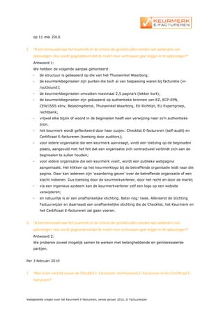 op 11 mei 2010.


5.   ”Ik ben benieuwd naar het keurmerk en de criteria die gesteld zullen worden aan aanbieders van
     oplossingen. Hoe wordt gegarandeerd dat de markt meer vertrouwen gaat krijgen in de oplossingen?”
     Antwoord 1:
     We hebben de volgende aanpak gehanteerd:
     -   de structuur is gebaseerd op die van het Thuiswinkel Waarborg;
     -   de keurmerkbeginselen zijn punten die toch al van toepassing waren bij facturatie (in-
         /outbound);
     -   de keurmerkbeginselen omvatten maximaal 2,5 pagina’s (lekker kort);
     -   de keurmerkbeginselen zijn gebaseerd op authentieke bronnen van EZ, ECP-EPN,
         CEN/ISSS eInv, Belastingdienst, Thuiswinkel Waarborg, EU Richtlijn, EU Expertgroep,
         rechtbank;
     -   vrijwel elke bijzin of woord in de beginselen heeft een verwijzing naar zo’n authentieke
         bron.
     -   het keurmerk wordt geflankeerd door haar zusjes: Checklist E-factureren (self-audit) en
         Certificaat E-factureren (toetsing door auditors);
     -   voor iedere organisatie die een keurmerk aanvraagt, vindt een toetsing op de beginselen
         plaats, aangevuld met het feit dat een organisatie zich contractueel verbindt zich aan de
         beginselen te zullen houden;
     -   voor iedere organisatie die een keurmerk voert, wordt een publieke webpagina
         aangemaakt. Het klikken op het keurmerklogo bij de betreffende organisatie leidt naar die
         pagina. Daar kan iedereen zijn ‘waardering geven’ over de betreffende organisatie of een
         klacht indienen. Dus toetsing door de keurmerkverlener, door het recht en door de markt;
     -   via een ingenieus systeem kan de keurmerkverlener zelf een logo op een website
         verwijderen;
     -   en natuurlijk is er een onafhankelijke stichting. Beter nog: twee. Allereerst de stichting
         Factuurwijzer en daarnaast een onafhankelijke stichting die de Checklist, het Keurmerk en
         het Certificaat E-factureren zal gaan voeren.


6.   ”Ik ben benieuwd naar het keurmerk en de criteria die gesteld zullen worden aan aanbieders van
     oplossingen. Hoe wordt gegarandeerd dat de markt meer vertrouwen gaat krijgen in de oplossingen?”
     Antwoord 2:
     We proberen zoveel mogelijk samen te werken met belanghebbende en geïnteresseerde
     partijen.


Per 3 februari 2010


7.   “Wat is het verschil tussen de Checklist E-Factureren, het Keurmerk E-Factureren en het Certificaat E-
     factureren?”




Veelgestelde vragen over het Keurmerk E-factureren, versie januari 2010, © Factuurwijzer
 