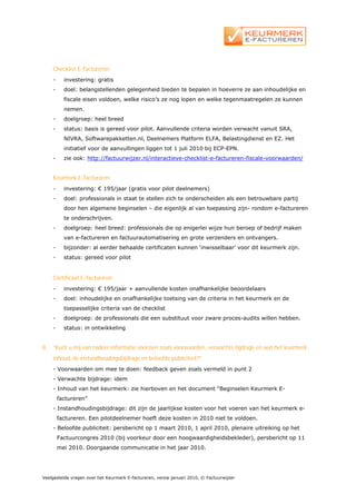 Checklist E-factureren:
     -     investering: gratis
     -     doel: belangstellenden gelegenheid bieden te bepalen in hoeverre ze aan inhoudelijke en
           fiscale eisen voldoen, welke risico’s ze nog lopen en welke tegenmaatregelen ze kunnen
           nemen.
     -     doelgroep: heel breed
     -     status: basis is gereed voor pilot. Aanvullende criteria worden verwacht vanuit SRA,
           NIVRA, Softwarepakketten.nl, Deelnemers Platform ELFA, Belastingdienst en EZ. Het
           initiatief voor de aanvullingen liggen tot 1 juli 2010 bij ECP-EPN.
     -     zie ook: http://factuurwijzer.nl/interactieve-checklist-e-factureren-fiscale-voorwaarden/


     Keurmerk E-factureren:
     -     investering: € 195/jaar (gratis voor pilot deelnemers)
     -     doel: professionals in staat te stellen zich te onderscheiden als een betrouwbare partij
           door hen algemene beginselen – die eigenlijk al van toepassing zijn- rondom e-factureren
           te onderschrijven.
     -     doelgroep: heel breed: professionals die op enigerlei wijze hun beroep of bedrijf maken
           van e-factureren en factuurautomatisering en grote verzenders en ontvangers.
     -     bijzonder: al eerder behaalde certificaten kunnen ‘inwisselbaar’ voor dit keurmerk zijn.
     -     status: gereed voor pilot


     Certificaat E-factureren:
     -     investering: € 195/jaar + aanvullende kosten onafhankelijke beoordelaars
     -     doel: inhoudelijke en onafhankelijke toetsing van de criteria in het keurmerk en de
           toepasselijke criteria van de checklist
     -     doelgroep: de professionals die een substituut voor zware proces-audits willen hebben.
     -     status: in ontwikkeling


8.   “Kunt u mij van nadere informatie voorzien zoals voorwaarden, verwachte bijdrage en wat het keurmerk
     inhoud, de instandhoudingsbijdrage en beloofde publiciteit?”
     - Voorwaarden om mee te doen: feedback geven zoals vermeld in punt 2
     - Verwachte bijdrage: idem
     - Inhoud van het keurmerk: zie hierboven en het document “Beginselen Keurmerk E-
         factureren”
     - Instandhoudingsbijdrage: dit zijn de jaarlijkse kosten voor het voeren van het keurmerk e-
         factureren. Een pilotdeelnemer hoeft deze kosten in 2010 niet te voldoen.
     - Beloofde publiciteit: persbericht op 1 maart 2010, 1 april 2010, plenaire uitreiking op het
         Factuurcongres 2010 (bij voorkeur door een hoogwaardigheidsbekleder), persbericht op 11
         mei 2010. Doorgaande communicatie in het jaar 2010.




Veelgestelde vragen over het Keurmerk E-factureren, versie januari 2010, © Factuurwijzer
 
