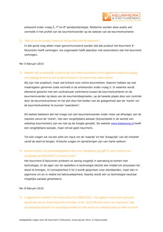 antwoord onder vraag 5, 7e en 8e aandachtstreepje. Niettemin worden deze audits wel
    vermeldt in het profiel van de keurmerkvoerder op de website van de keurmerkverlener.


12. “Wat als we een product voeren in ons portfolio met het keurmerk”
    In dat geval mag alleen maar gecommuniceerd worden dat dat product het Keurmerk E-
    factureren heeft verkregen. Uw organisatie heeft daardoor niet automatisch ook het keurmerk
    verkregen.


Per 5 februari 2010


13. Ondanks dat we behoorlijk sceptisch zijn over online keurmerken in het algemeen zouden toch graag
    onze bijdrage leveren en aan de pilot keurmerk e-factureren mee willen werken.
    Wij zijn niet sceptisch, maar wel kritisch over online keurmerken. Daarom hebben we ook
    maatregelen genomen zoals vermeld in de antwoorden onder vraag 5. In essentie wordt
    allereerst gewerkt met een contractuele verbintenis tussen de keurmerkverlener en de
    keurmerkvoerder op basis van de keurmerkbeginselen, op de tweede plaats door een controle
    door de keurmerkverlener en tot slot door het bieden van de gelegenheid aan de ‘markt’ om
    de keurmerkverlener te kunnen ‘waarderen’.


    Dit laatste betekent dat het imago van een keurmerkvoerder onder meer zal afhangen van de
    reacties vanuit de ‘markt’. Van een vergelijkbare aanpak (bijvoorbeeld in de wereld van
    webshop keurmerken) zijn we niet op de hoogte geraakt. De website www.kieskeurig.nl heeft
    een vergelijkbare aanpak, maar omvat geen keurmerk.


    Tot slot vragen we via een pilot om input om de ‘waarde’ en het ‘draagvlak’ van dit initiatief
    vanaf de start te borgen. Kritische vragen en opmerkingen zijn van harte welkom.


14. Waarom wordt in de keurmerkbeginselen niets over standaarden gezegd? Er zou tenminste een
    verwijzing naar UN/CEFACT in moeten staan?
    Het Keurmerk E-factureren probeert zo weinig mogelijk in aanraking te komen met
    technologie. In de ogen van de opstellers is technologie slechts een middel om processen tot
    stand te brengen. In conceptartikel 5 lid 3 wordt gesproken over standaarden, maar dan in
    algemene zin en in relatie tot betrouwbaarheid. Daarbij wordt een zo technologie-neutraal
    mogelijke aanpak gehanteerd.


Per 8 februari 2010


15. I suggested to consider if the Service Directive 2006/123/EC, that applies to any service provision,
    specifically also to eInvoicing Service Providers. In Art. 26 EU Member States are required to “take
    accompanying measures to encourage providers to take action on a voluntary basis in order to ensure



Veelgestelde vragen over het Keurmerk E-factureren, versie januari 2010, © Factuurwijzer
 