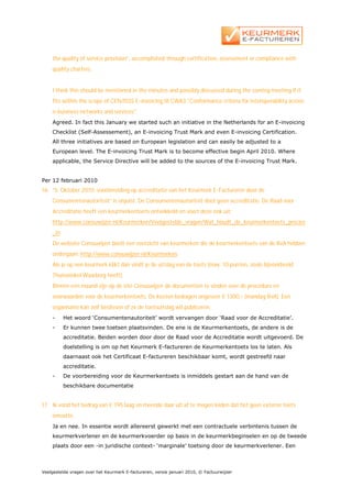 the quality of service provision”, accomplished through certification, assessment or compliance with
    quality charters.


    I think this should be mentioned in the minutes and possibly discussed during the coming meeting if it
    fits within the scope of CEN/ISSS E-invoicing III CWA3 "Conformance criteria for interoperability across
    e-business networks and services".
    Agreed. In fact this January we started such an initiative in the Netherlands for an E-invoicing
    Checklist (Self-Assessement), an E-invoicing Trust Mark and even E-invoicing Certification.
    All three initiatives are based on European legislation and can easily be adjusted to a
    European level. The E-invoicing Trust Mark is to become effective begin April 2010. Where
    applicable, the Service Directive will be added to the sources of the E-invoicing Trust Mark.


Per 12 februari 2010
16. “5. Oktober 2010: voorbereiding op accreditatie van het Keurmerk E-Factureren door de
    Consumentenautoriteit” is onjuist. De Consumentenautoriteit doet geen accreditatie. De Raad voor
    Accreditatie heeft een keurmerkentoets ontwikkeld en voert deze ook uit:
    http://www.consuwijzer.nl/Keurmerken/Veelgestelde_vragen/Wat_houdt_de_keurmerkentoets_precies
    _in
    De website Consuwijzer biedt een overzicht van keurmerken die de keurmerkentoets van de RvA hebben
    ondergaan: http://www.consuwijzer.nl/Keurmerken.
    Als je op een keurmerk klikt dan vindt je de uitslag van de toets (max. 10 punten, zoals bijvoorbeeld
    Thuiswinkel Waarborg heeft).
    Binnen een maand zijn op de site Consuwijzer de documenten te vinden over de procedure en
    voorwaarden voor de keurmerkentoets. De kosten bedragen ongeveer € 1300,- (mandag RvA). Een
    organisatie kan zelf beslissen of ze de toetsuitslag wil publiceren.
    -     Het woord ‘Consumentenautoriteit’ wordt vervangen door ‘Raad voor de Accreditatie’.
    -     Er kunnen twee toetsen plaatsvinden. De ene is de Keurmerkentoets, de andere is de
          accreditatie. Beiden worden door door de Raad voor de Accreditatie wordt uitgevoerd. De
          doelstelling is om op het Keurmerk E-factureren de Keurmerkentoets los te laten. Als
          daarnaast ook het Certificaat E-factureren beschikbaar komt, wordt gestreefd naar
          accreditatie.
    -     De voorbereiding voor de Keurmerkentoets is inmiddels gestart aan de hand van de
          beschikbare documentatie


17. Ik vond het bedrag van € 195 laag en meende daar uit af te mogen leiden dat het geen externe toets
    omvatte.
    Ja en nee. In essentie wordt allereerst gewerkt met een contractuele verbintenis tussen de
    keurmerkverlener en de keurmerkvoerder op basis in de keurmerkbeginselen en op de tweede
    plaats door een -in juridische context- ‘marginale’ toetsing door de keurmerkverlener. Een



Veelgestelde vragen over het Keurmerk E-factureren, versie januari 2010, © Factuurwijzer
 