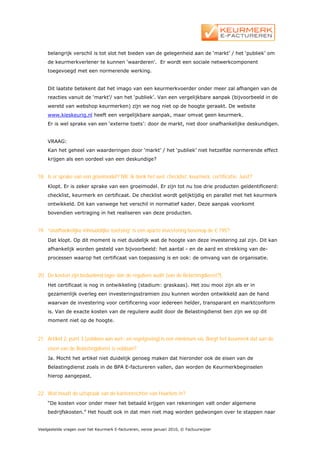 belangrijk verschil is tot slot het bieden van de gelegenheid aan de ‘markt’ / het ‘publiek’ om
    de keurmerkverlener te kunnen ‘waarderen’. Er wordt een sociale netwerkcomponent
    toegevoegd met een normerende werking.


    Dit laatste betekent dat het imago van een keurmerkvoerder onder meer zal afhangen van de
    reacties vanuit de ‘markt’/ van het ‘publiek’. Van een vergelijkbare aanpak (bijvoorbeeld in de
    wereld van webshop keurmerken) zijn we nog niet op de hoogte geraakt. De website
    www.kieskeurig.nl heeft een vergelijkbare aanpak, maar omvat geen keurmerk.
    Er is wel sprake van een ‘externe toets’: door de markt, niet door onafhankelijke deskundigen.


    VRAAG:
    Kan het geheel van waarderingen door ‘markt’ / het ‘publiek’ niet hetzelfde normerende effect
    krijgen als een oordeel van een deskundige?


18. Is er sprake van een groeimodel? NB. Ik denk het wel: checklist, keurmerk, certificatie. Juist?
    Klopt. Er is zeker sprake van een groeimodel. Er zijn tot nu toe drie producten geïdentificeerd:
    checklist, keurmerk en certificaat. De checklist wordt gelijktijdig en parallel met het keurmerk
    ontwikkeld. Dit kan vanwege het verschil in normatief kader. Deze aanpak voorkomt
    bovendien vertraging in het realiseren van deze producten.


19. “onafhankelijke inhoudelijke toetsing” is een aparte investering bovenop de € 195?
    Dat klopt. Op dit moment is niet duidelijk wat de hoogte van deze investering zal zijn. Dit kan
    afhankelijk worden gesteld van bijvoorbeeld: het aantal - en de aard en strekking van de-
    processen waarop het certificaat van toepassing is en ook: de omvang van de organisatie.


20. De kosten zijn beduidend lager dan de reguliere audit (van de Belastingdienst?).
    Het certificaat is nog in ontwikkeling (stadium: graskaas). Het zou mooi zijn als er in
    gezamenlijk overleg een investeringsstramien zou kunnen worden ontwikkeld aan de hand
    waarvan de investering voor certificering voor iedereen helder, transparant en marktconform
    is. Van de exacte kosten van de reguliere audit door de Belastingdienst ben zijn we op dit
    moment niet op de hoogte.


21. Artikel 2, punt 3 (voldoen aan wet- en regelgeving) is een minimum eis. Borgt het keurmerk dat aan de
    eisen van de Belastingdienst is voldaan?
    Ja. Mocht het artikel niet duidelijk genoeg maken dat hieronder ook de eisen van de
    Belastingdienst zoals in de BPA E-factureren vallen, dan worden de Keurmerkbeginselen
    hierop aangepast.


22. Wat houdt de uitspraak van de kantonrechter van Haarlem in?
    “De kosten voor onder meer het betaald krijgen van rekeningen valt onder algemene
    bedrijfskosten.” Het houdt ook in dat men niet mag worden gedwongen over te stappen naar


Veelgestelde vragen over het Keurmerk E-factureren, versie januari 2010, © Factuurwijzer
 