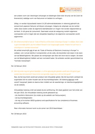 een andere vorm van rekeningen ontvangen en betalingen doen door de prijs van de (voor de
    leverancier) nadelige vorm van factureren en betalen te verhogen.


    Uitleg: er worden bijvoorbeeld ineens € 6,50 administratiekosten in rekening gebracht als
    iemand toch papieren facturen wil blijven ontvangen. Volgens de uitspraak van de rechter
    vallen deze kosten onder de algemene bedrijfskosten en mogen niet worden afgewenteld op
    de klant. In dit geval de consument. Daarnaast verzet de wetgeving rondom algemene
    voorwaarden zich er tegen dat een dergelijke bepaling in de algemene voorwaarden wordt
    opgenomen.


23. Dit artikel omschrijft of aan de “Code of Practice of Electronic Invoicing in Europe” is voldaan. Deze Code
    is geen wettelijke plicht, dus het voldoen hieraan is een toegevoegde waarde. Probeer het wel meer te
    omschrijven in “normale mensentaal”.
    Dit artikel omschrijft niet of aan de “Code of Practice of Electronic Invoicing in Europe” is
    voldaan. Lid 2 omvat slechts 2 componenten uit die code, die bovendien ook staan in de eisen
    van de Belastingdienst. We passen de verwijzingen aan door een bron toe te voegen. De eisen
    van de Belastingdienst hebben wel een normatief kader. De artikelen worden gecontroleerd op
    “normale mensentaal”.


Per 16 februari 2010


24. Wat mij verder nog niet geheel duidelijk is, is of de oplossing die geboden wordt ook echt getest gaat
    worden door het keurmerk? Zover ik het veel gestelde vragen lees is dit niet het geval?
    Nee, bij het keurmerk wordt een product niet inhoudelijk getest. Bij het keurmerk verklaart de
    organisatie zich te zullen houden aan de keurmerkbeginselen. De toetsing daarvan vindt
    vooraf ‘marginaal’ plaats en daarna door middel van de waarderings- en klachtenmogelijkheid
    via de website.


    Inhoudelijke toetsing vindt wel plaats bij de certificering. Dit staat gepland voor het einde van
    het jaar 2010. De inhoudelijke toetsing wordt gebaseerd op:
    - de checklist e-factureren (te vinden op de website van Factuurwijzer)
    - de keurmerkbeginselen
    - de nog uit te komen OECD guidance and specifications for tax compliance of business
    accounting software.


    Meer informatie hierover komt na de zomer van 2010 beschikbaar.


Per 18 februari 2010




Veelgestelde vragen over het Keurmerk E-factureren, versie januari 2010, © Factuurwijzer
 
