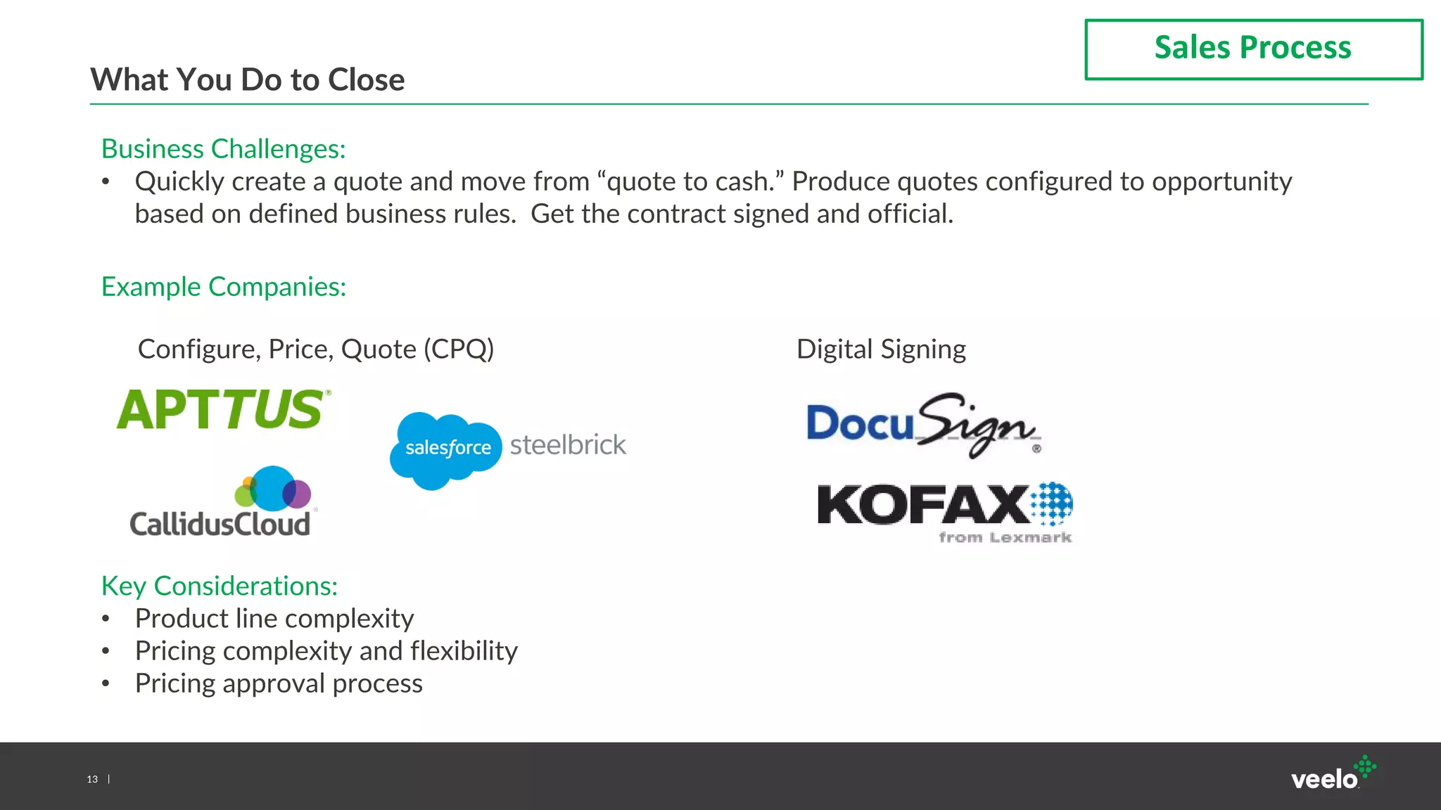 13
What You Do to Close
Sales Process
Business Challenges:
• Quickly create a quote and move from “quote to cash.” Produce quotes configured to opportunity
based on defined business rules. Get the contract signed and official.
Example Companies:
Key Considerations:
• Product line complexity
• Pricing complexity and flexibility
• Pricing approval process
Configure, Price, Quote (CPQ) Digital Signing
 