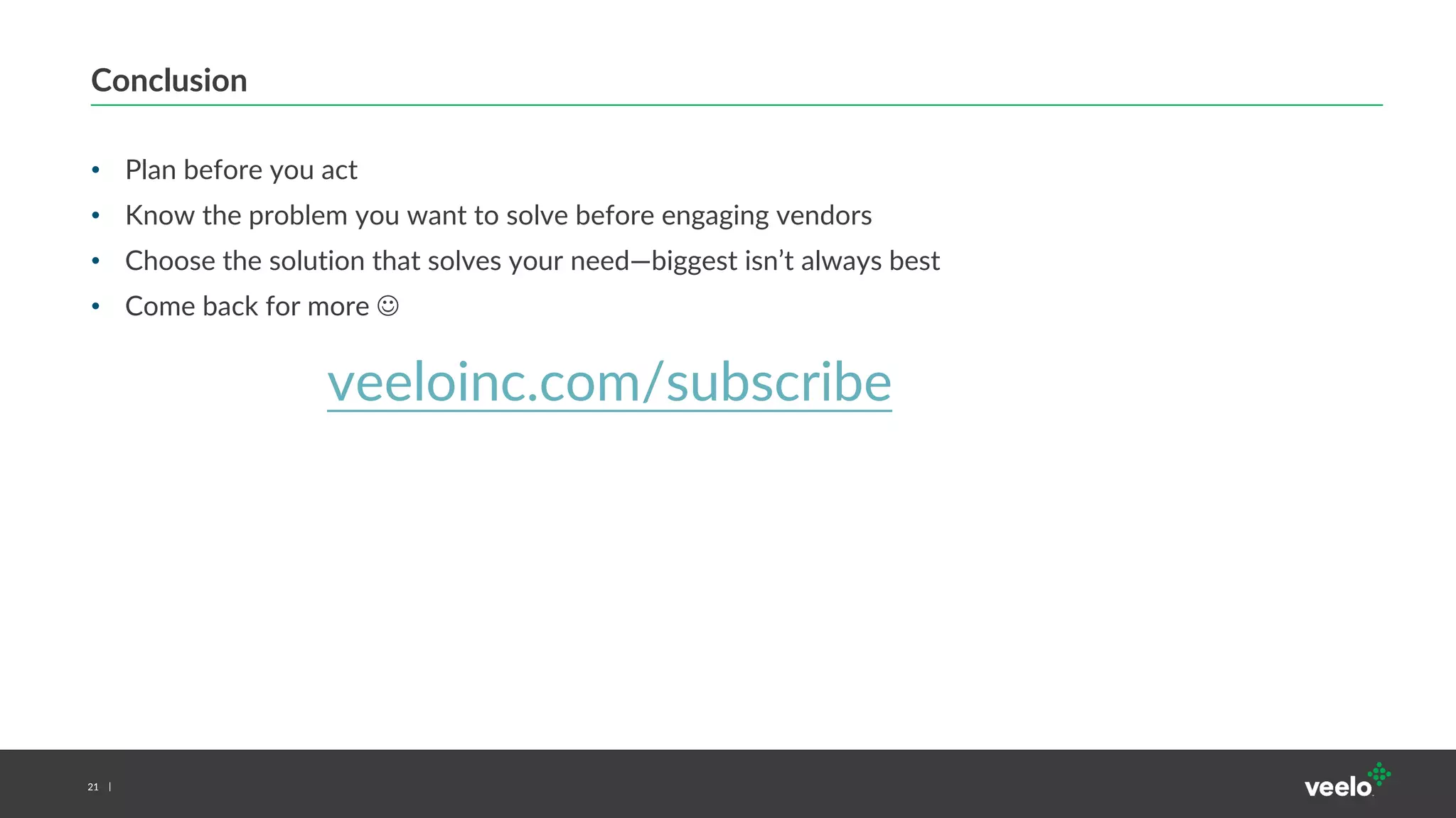 21
Conclusion
• Plan before you act
• Know the problem you want to solve before engaging vendors
• Choose the solution that solves your need—biggest isn’t always best
• Come back for more 
veeloinc.com/subscribe
 