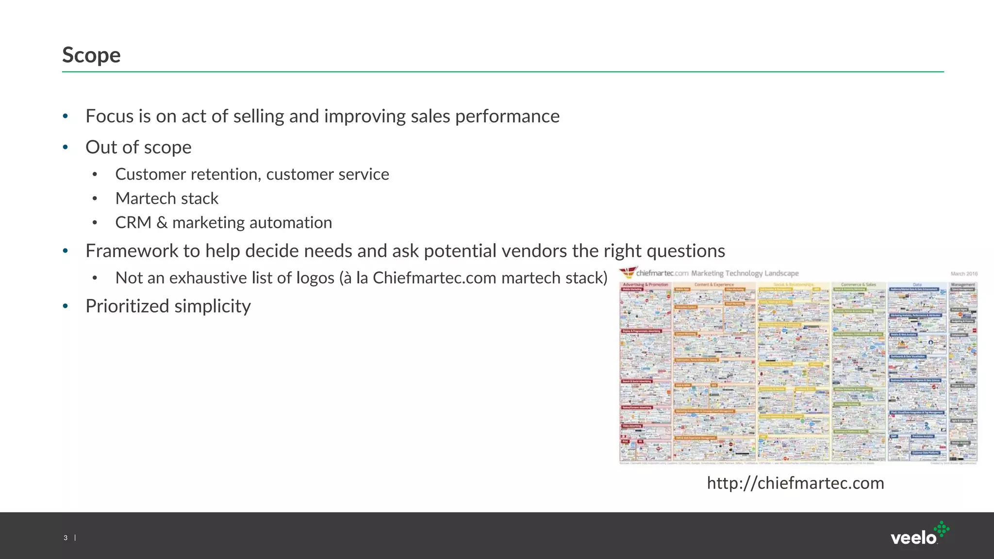 3
Scope
• Focus is on act of selling and improving sales performance
• Out of scope
• Customer retention, customer service
• Martech stack
• CRM & marketing automation
• Framework to help decide needs and ask potential vendors the right questions
• Not an exhaustive list of logos (à la Chiefmartec.com martech stack)
• Prioritized simplicity
http://chiefmartec.com
 