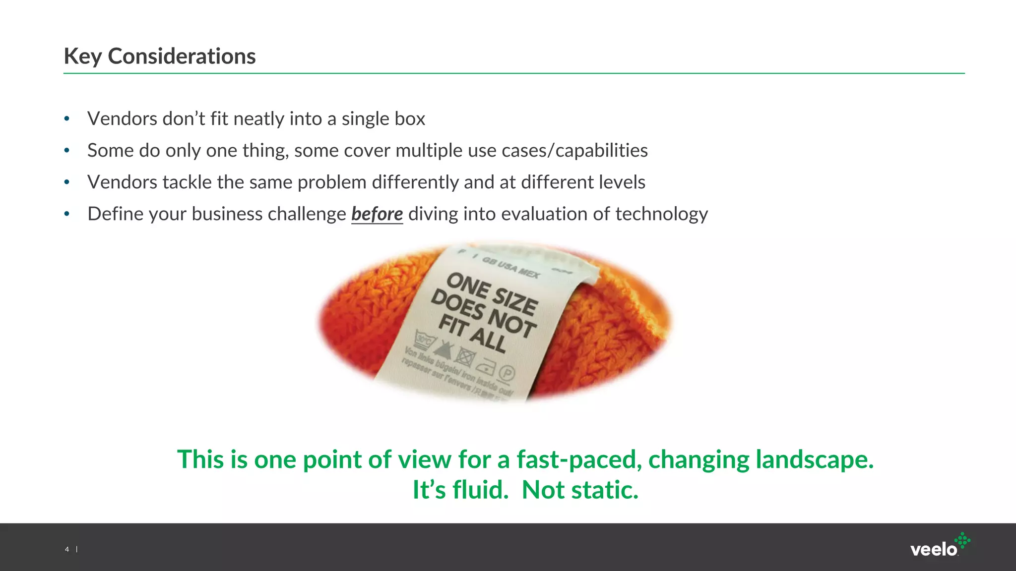 4
Key Considerations
• Vendors don’t fit neatly into a single box
• Some do only one thing, some cover multiple use cases/capabilities
• Vendors tackle the same problem differently and at different levels
• Define your business challenge before diving into evaluation of technology
This is one point of view for a fast-paced, changing landscape.
It’s fluid. Not static.
 