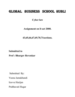 Global Business School Hubli 
Cyber law 
Assignment on It act 2000. 
43,65,66,67,69,70,71sections. 
Submitted to 
Prof : Bhargav Revenkar 
Submitted By: 
Veena Jamakhandi 
Iravva Harijan 
Prabhavati Hugar  