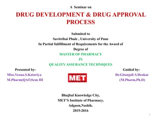A Seminar on
DRUG DEVELOPMENT & DRUG APPROVAL
PROCESS
Submited to
Savitribai Phule , University of Pune
In Partial fulifillment of Requirements for the Award of
Degree of
MASTER OF PHARMACY
IN
QUALITY ASSURANCE TECHNIQUES
Presented by- Guided by-
Miss.Veena.S.Katoriya Dr.Gitanjali S.Deokar
M.Pharm(QAT)Sem III (M.Pharm,Ph.D)
Bhujbal Knowledge City,
MET’S Institute of Pharmacy,
Adgaon,Nashik.
2015-2016
1
 