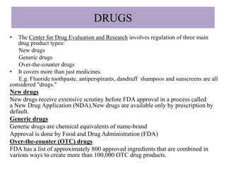 DRUGS
• The Center for Drug Evaluation and Research involves regulation of three main
drug product types:
New drugs
Generic drugs
Over-the-counter drugs
• It covers more than just medicines.
E.g. Fluoride toothpaste, antiperspirants, dandruff shampoos and sunscreens are all
considered "drugs."
New drugs
New drugs receive extensive scrutiny before FDA approval in a process called
a New Drug Application (NDA).New drugs are available only by prescription by
default.
Generic drugs
Generic drugs are chemical equivalents of name-brand
Approval is done by Food and Drug Administration (FDA)
Over-the-counter (OTC) drugs
FDA has a list of approximately 800 approved ingredients that are combined in
various ways to create more than 100,000 OTC drug products.
 