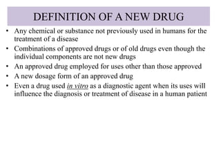 DEFINITION OF A NEW DRUG
• Any chemical or substance not previously used in humans for the
treatment of a disease
• Combinations of approved drugs or of old drugs even though the
individual components are not new drugs
• An approved drug employed for uses other than those approved
• A new dosage form of an approved drug
• Even a drug used in vitro as a diagnostic agent when its uses will
influence the diagnosis or treatment of disease in a human patient
 