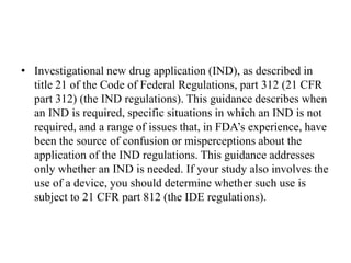 • Investigational new drug application (IND), as described in
title 21 of the Code of Federal Regulations, part 312 (21 CFR
part 312) (the IND regulations). This guidance describes when
an IND is required, specific situations in which an IND is not
required, and a range of issues that, in FDA’s experience, have
been the source of confusion or misperceptions about the
application of the IND regulations. This guidance addresses
only whether an IND is needed. If your study also involves the
use of a device, you should determine whether such use is
subject to 21 CFR part 812 (the IDE regulations).
 