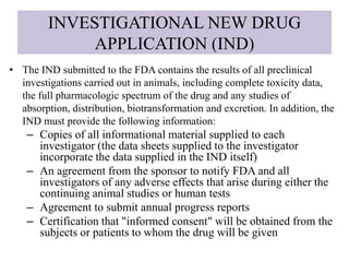 INVESTIGATIONAL NEW DRUG
APPLICATION (IND)
• The IND submitted to the FDA contains the results of all preclinical
investigations carried out in animals, including complete toxicity data,
the full pharmacologic spectrum of the drug and any studies of
absorption, distribution, biotransformation and excretion. In addition, the
IND must provide the following information:
– Copies of all informational material supplied to each
investigator (the data sheets supplied to the investigator
incorporate the data supplied in the IND itself)
– An agreement from the sponsor to notify FDA and all
investigators of any adverse effects that arise during either the
continuing animal studies or human tests
– Agreement to submit annual progress reports
– Certification that "informed consent" will be obtained from the
subjects or patients to whom the drug will be given
 