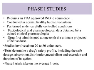 PHASE I STUDIES
• Requires an FDA approved IND to commence .
• Conducted in normal healthy human volunteers
• Performed under carefully controlled conditions
• Toxicological and pharmacological data obtained by a
trained clinical pharmacologist
• Drug first administered at one tenth the ultimate projected
effective dose.
•Studies involve about 20 to 80 volunteers.
•Tests determine a drug's safety profile, including the safe
dosage ,absorbtion,distribution,metabolism and excretion and
duration of its action.
•Phase I trials take on the average 1 year.
 