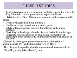 PHASE II STUDIES
• Randomized control trials in patients with the disease for which the
drug is intended or as a pretreatment to prevent disease
• Trials involve 100 to 300 volunteer patients and are controlled in
design
• Doses are higher than those in Phase I
• Studies may last several months to two years
• Safety still an important concern, but efficacy is the major
emphasis
• Flexibility in the design of studies is very desirable at this stage
• Extremely slow metabolism of drug with accumulation of
subsequent doses and toxicity might require additional studies at
this point
•Changes in the original protocol require the submission of
amendments to IND and additional review by IRB’s
•This phase is designed to identify minimum and maximum doses.
•Phase II typically takes about 2 years.
 