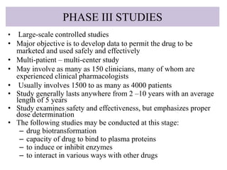 PHASE III STUDIES
• Large-scale controlled studies
• Major objective is to develop data to permit the drug to be
marketed and used safely and effectively
• Multi-patient – multi-center study
• May involve as many as 150 clinicians, many of whom are
experienced clinical pharmacologists
• Usually involves 1500 to as many as 4000 patients
• Study generally lasts anywhere from 2 –10 years with an average
length of 5 years
• Study examines safety and effectiveness, but emphasizes proper
dose determination
• The following studies may be conducted at this stage:
– drug biotransformation
– capacity of drug to bind to plasma proteins
– to induce or inhibit enzymes
– to interact in various ways with other drugs
 