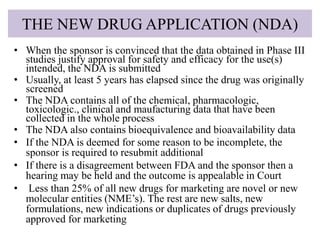 THE NEW DRUG APPLICATION (NDA)
• When the sponsor is convinced that the data obtained in Phase III
studies justify approval for safety and efficacy for the use(s)
intended, the NDA is submitted
• Usually, at least 5 years has elapsed since the drug was originally
screened
• The NDA contains all of the chemical, pharmacologic,
toxicologic., clinical and maufacturing data that have been
collected in the whole process
• The NDA also contains bioequivalence and bioavailability data
• If the NDA is deemed for some reason to be incomplete, the
sponsor is required to resubmit additional
• If there is a disagreement between FDA and the sponsor then a
hearing may be held and the outcome is appealable in Court
• Less than 25% of all new drugs for marketing are novel or new
molecular entities (NME’s). The rest are new salts, new
formulations, new indications or duplicates of drugs previously
approved for marketing
 