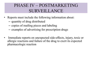PHASE IV – POSTMARKETING
SURVEILLANCE
• Reports must include the following information about:
– quantity of drug distributed
– copies of mailing pieces and labeling
– examples of advertising for prescription drugs
• Immediate reports on unexpected side-effects, injury, toxic or
allergic reactions and failure of the drug to exert its expected
pharmacologic reaction
 