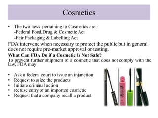 Cosmetics
• The two laws pertaining to Cosmetics are:
-Federal Food,Drug & Cosmetic Act
-Fair Packaging & Labelling Act
FDA intervene when necessary to protect the public but in general
does not require pre-market approval or testing.
What Can FDA Do if a Cosmetic Is Not Safe?
To prevent further shipment of a cosmetic that does not comply with the
law, FDA may
• Ask a federal court to issue an injunction
• Request to seize the products
• Initiate criminal action
• Refuse entry of an imported cosmetic
• Request that a company recall a product
 