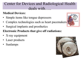 Center for Devices and Radiological Health
deals with…..
Medical Devices:
• Simple items like tongue depressors
• Complex technologies such as heart pacemakers
• Surgical implants and prosthetics
Electronic Products that give off radiations:
• X-ray equipment
• Laser products
• Sunlamps
 