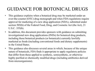 GUIDANCE FOR BOTONICAL DRUGS
• This guidance explains when a botanical drug may be marketed under an
over-the-counter (OTC) drug monograph and when FDA regulations require
approval for marketing of a new drug application (NDA), submitted under
section 505(b) of the Federal Food, Drug, and Cosmetic Act (the Act), 21
U.S.C. 355(b).
• In addition, this document provides sponsors with guidance on submitting
investigational new drug applications (INDs) for botanical drug products,
including those botanical products (or botanicals) currently lawfully
marketed as foods (including conventional foods and dietary supplements)
in the United States.
• This guidance also discusses several areas in which, because of the unique
nature of botanicals, FDA finds it appropriate to apply regulatory policies
that differ from those applied to synthetic, semisynthetic, or otherwise
highly purified or chemically modified drugs (including antibiotics derived
from microorganisms).
 