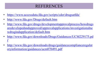 REFERENCES
• https://www.accessdata.fda.gov/scripts/cder/drugsatfda/
• http://www.fda.gov/Drugs/default.htm
• http://www.fda.gov/drugs/developmentapprovalprocess/howdrugs
aredevelopedandapproved/approvalapplications/investigationalne
wdrugindapplication/default.htm
• http://www.fda.gov/downloads/Drugs/Guidances/UCM229175.pd
f
• http://www.fda.gov/downloads/drugs/guidancecomplianceregulat
oryinformation/guidances/ucm070491.pdf
 