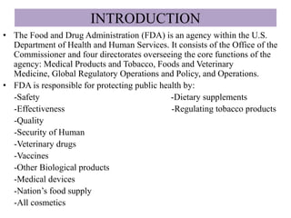 INTRODUCTION
• The Food and Drug Administration (FDA) is an agency within the U.S.
Department of Health and Human Services. It consists of the Office of the
Commissioner and four directorates overseeing the core functions of the
agency: Medical Products and Tobacco, Foods and Veterinary
Medicine, Global Regulatory Operations and Policy, and Operations.
• FDA is responsible for protecting public health by:
-Safety -Dietary supplements
-Effectiveness -Regulating tobacco products
-Quality
-Security of Human
-Veterinary drugs
-Vaccines
-Other Biological products
-Medical devices
-Nation’s food supply
-All cosmetics
 