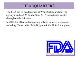 HEADQUARTERS
• The FDA has its headquarters at White Oak,Maryland.The
agency also has 223 field offices & 13 laboratories located
throughout the 50 states.
• In 2008,the FDA started opening offices in foreign countries
including China,India,Chile,Belgium & the United Kingdom.
 