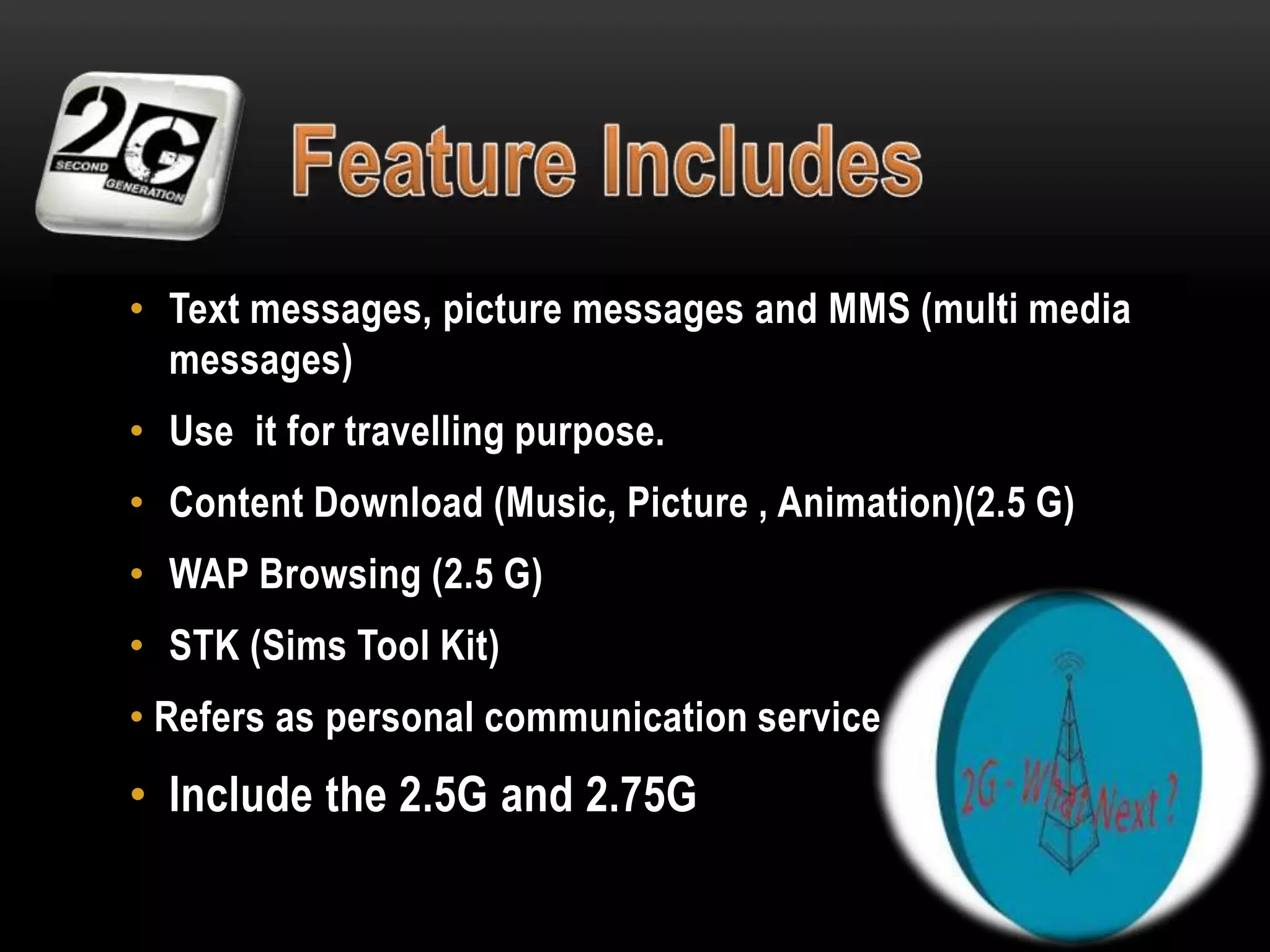 • Text messages, picture messages and MMS (multi media
messages)
• Use it for travelling purpose.
• Content Download (Music, Picture , Animation)(2.5 G)
• WAP Browsing (2.5 G)
• STK (Sims Tool Kit)
• Refers as personal communication service

• Include the 2.5G and 2.75G

 