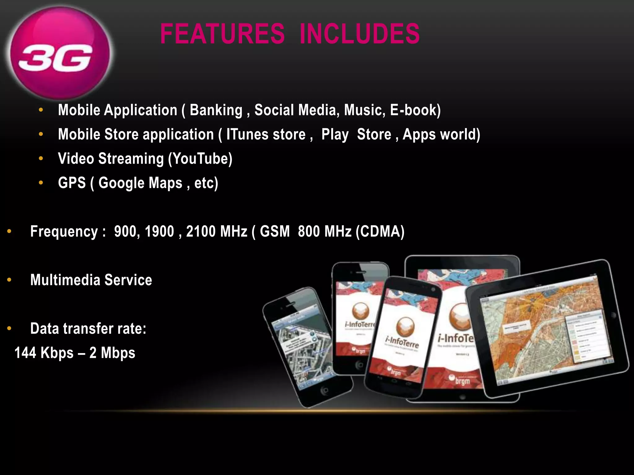 FEATURES INCLUDES
• Mobile Application ( Banking , Social Media, Music, E-book)
• Mobile Store application ( ITunes store , Play Store , Apps world)

• Video Streaming (YouTube)
• GPS ( Google Maps , etc)
•

Frequency : 900, 1900 , 2100 MHz ( GSM 800 MHz (CDMA)

•

Multimedia Service

•

Data transfer rate:
144 Kbps – 2 Mbps

 