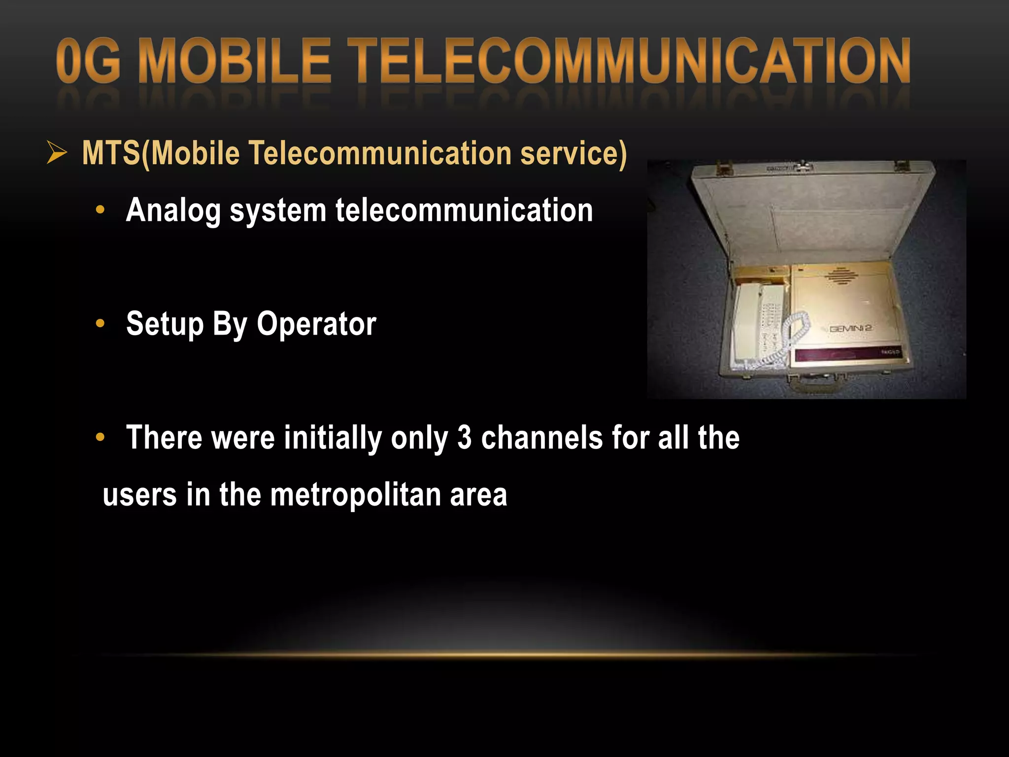  MTS(Mobile Telecommunication service)
• Analog system telecommunication
• Setup By Operator

• There were initially only 3 channels for all the
users in the metropolitan area

 