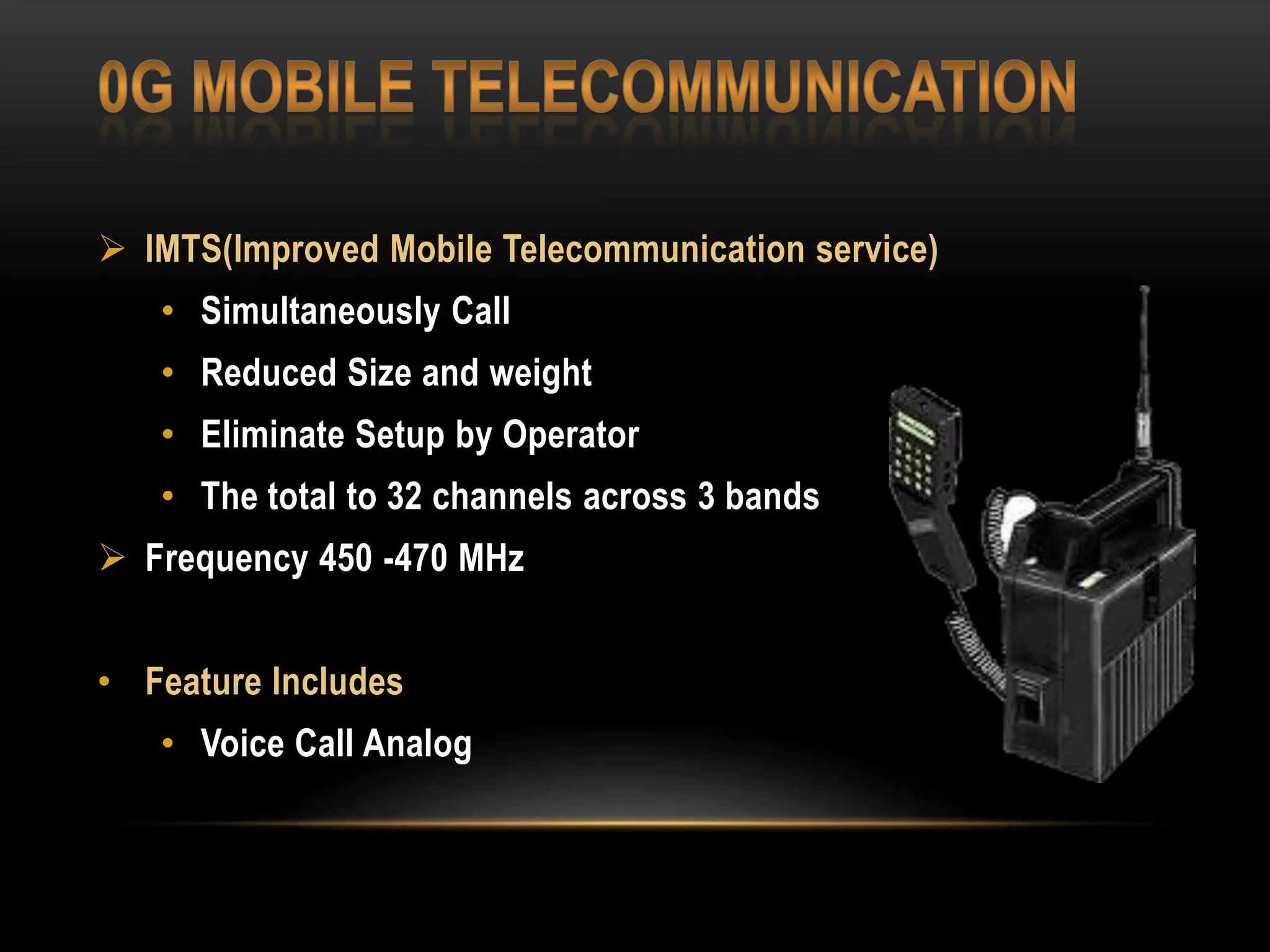  IMTS(Improved Mobile Telecommunication service)
• Simultaneously Call
• Reduced Size and weight
• Eliminate Setup by Operator
• The total to 32 channels across 3 bands

 Frequency 450 -470 MHz
• Feature Includes
• Voice Call Analog

 