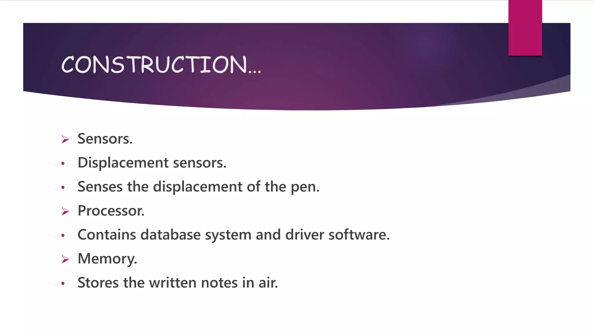 CONSTRUCTION…
 Sensors.
• Displacement sensors.
• Senses the displacement of the pen.
 Processor.
• Contains database system and driver software.
 Memory.
• Stores the written notes in air.
 